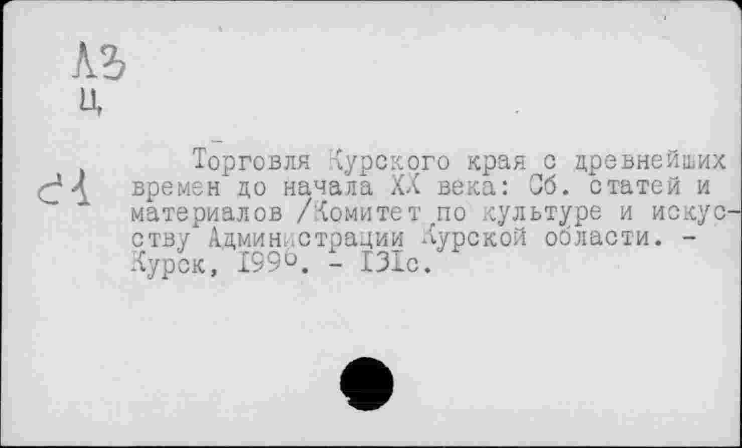 ﻿къ
U
Торговля Курского края с древнейших Л времен до начала XX века: Об. статей и материалов /Комитет „по культуре и иокус ству Администрации Курской области. -Курск, 199 ö. і 131с.